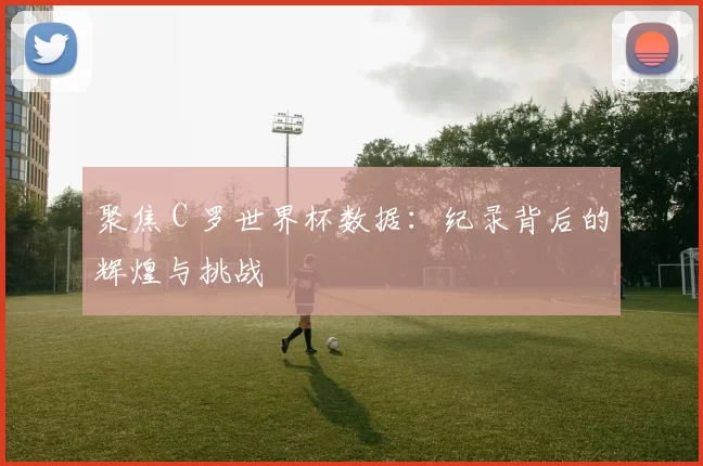 聚焦 C 罗世界杯数据:纪录背后的辉煌与挑战
