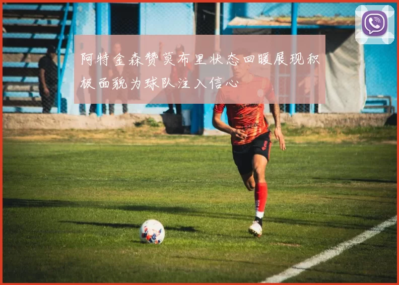 阿特金森赞莫布里状态回暖展现积极面貌为球队注入信心