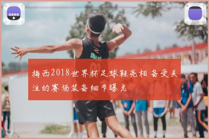 梅西2018世界杯足球鞋亮相 备受关注的赛场装备细节曝光