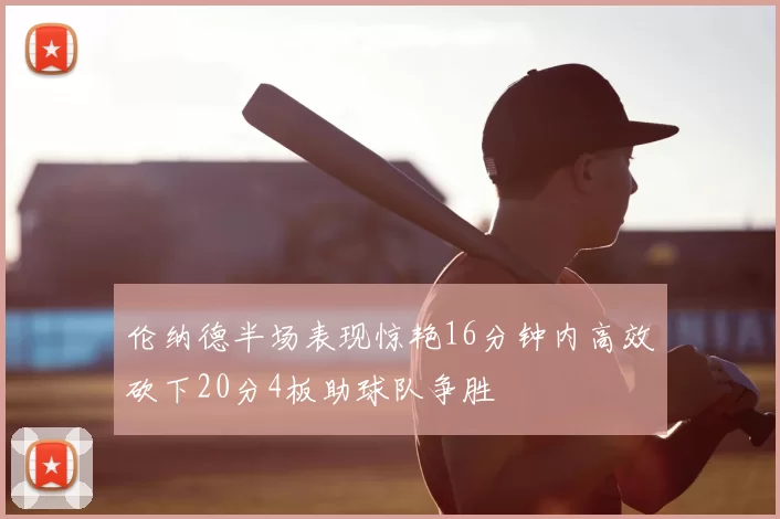 伦纳德半场表现惊艳16分钟内高效砍下20分4板助球队争胜