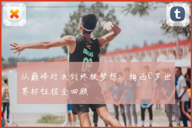 从巅峰对决到终极梦想：梅西C罗世界杯征程全回顾