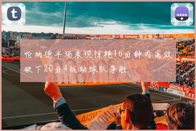 伦纳德半场表现惊艳16分钟内高效砍下20分4板助球队争胜